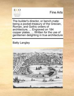 The builder's director or bench-mate: being a pocket-treasury of the Grecian Roman and Gothic orders of architecture ... Engraved on 184 copper ... of gentlemen delighting in true architecture