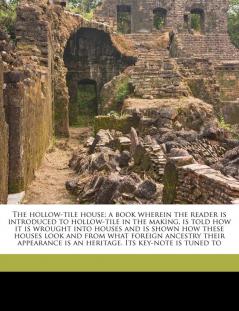 The Hollow-Tile House; A Book Wherein the Reader Is Introduced to Hollow-Tile in the Making Is Told How It Is Wrought Into Houses and Is Shown How ... Is an Heritage. Its Key-Note Is Tuned to