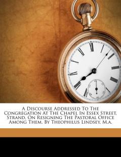 A Discourse Addressed to the Congregation at the Chapel in Essex Street Strand on Resigning the Pastoral Office Among Them. by Theophilus Lindsey M.A.