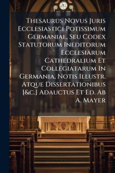 Thesaurus Novus Juris Ecclesiastici Potissimum Germaniae Seu Codex Statutorum Ineditorum Ecclesiarum Cathedralium Et Collegiatarum In Germania Notis Illustr. Atque Dissertationibus [&c.] Adauctus Et Ed. Ab A. Mayer
