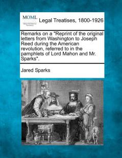 Remarks on a Reprint of the Original Letters from Washington to Joseph Reed During the American Revolution Referred to in the Pamphlets of Lord Mahon and Mr. Sparks.