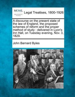 A Discourse on the Present State of the Law of England the Proposed Schemes of Reform and the Proper Method of Study: Delivered in Lyon's Inn Hall on Tuesday Evening Nov. 3 1829.