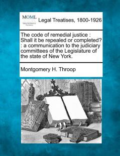 The Code of Remedial Justice: Shall It Be Repealed or Completed?: A Communication to the Judiciary Committees of the Legislature of the State of New York.