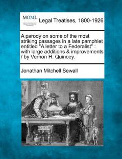 A Parody on Some of the Most Striking Passages in a Late Pamphlet Entitled "A Letter to a Federalist": With Large Additions & Improvements / By Vernon H. Quincey.