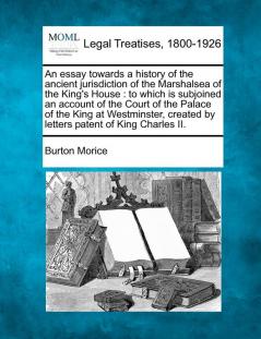 An Essay Towards a History of the Ancient Jurisdiction of the Marshalsea of the King's House: To Which Is Subjoined an Account of the Court of the ... Created by Letters Patent of King Charles II.