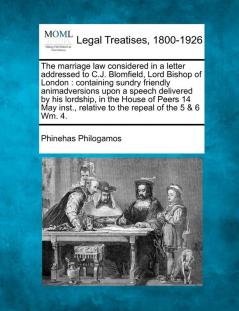 The Marriage Law Considered in a Letter Addressed to C.J. Blomfield Lord Bishop of London: Containing Sundry Friendly Animadversions Upon a Speech ... Relative to the Repeal of the 5 & 6 Wm. 4.