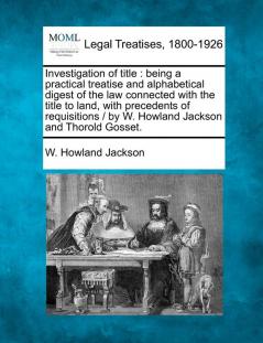 Investigation of title: being a practical treatise and alphabetical digest of the law connected with the title to land with precedents of requisitions / by W. Howland Jackson and Thorold Gosset.