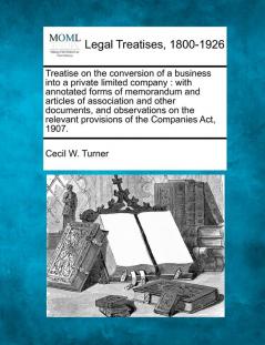 Treatise on the conversion of a business into a private limited company: with annotated forms of memorandum and articles of association and other ... provisions of the Companies Act 1907.