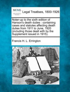 Noter-Up to the Sixth Edition of Hanson's Death Duties: Containing Cases and Statutes Affecting Death Duties from 1911 to June 1920 (Including Those Dealt with by the Supplement Issued in 1915).