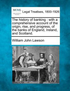 The history of banking: with a comprehensive account of the origin rise and progress of the banks of England Ireland and Scotland.