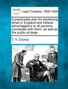 A Practicable Plan for Abolishing Tithes in England and Ireland: Advantageous to All Persons Connected with Them as Well as the Public at Large.