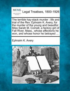 The Terrible Hay-Stack Murder: Life and Trial of the REV. Ephraim K. Avery for the Murder of the Young and Beautiful Miss Sarah M. Cornell a Factory ... He Won and Whose Honor He Betrayed ...