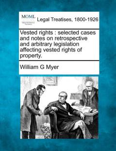 Vested Rights: Selected Cases and Notes on Retrospective and Arbitrary Legislation Affecting Vested Rights of Property.