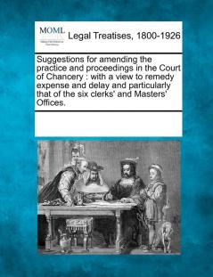 Suggestions for Amending the Practice and Proceedings in the Court of Chancery: With a View to Remedy Expense and Delay and Particularly That of the Six Clerks' and Masters' Offices.