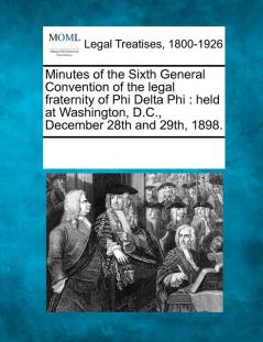 Minutes of the Sixth General Convention of the Legal Fraternity of Phi Delta Phi: Held at Washington D.C. December 28th and 29th 1898.