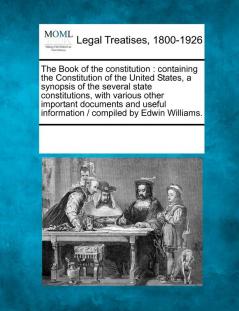 The Book of the Constitution: Containing the Constitution of the United States a Synopsis of the Several State Constitutions with Various Other ... Information / Compiled by Edwin Williams.