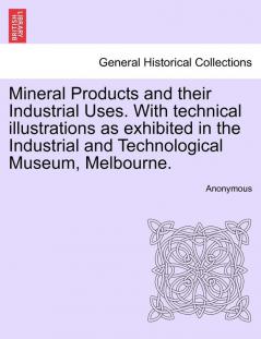 Mineral Products and Their Industrial Uses. with Technical Illustrations as Exhibited in the Industrial and Technological Museum Melbourne.