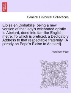 Eloisa en Dishabille being a new version of that lady's celebrated epistle to Abelard done into familiar English metre. To which is prefixed a ... [A parody on Pope's Eloise to Abelard].