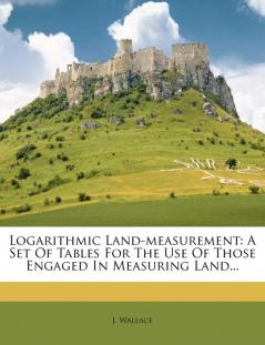 Logarithmic Land-Measurement: A Set of Tables for the Use of Those Engaged in Measuring Land...