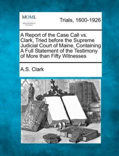 A Report of the Case Call vs. Clark Tried Before the Supreme Judicial Court of Maine Containing a Full Statement of the Testimony of More Than Fifty Witnesses