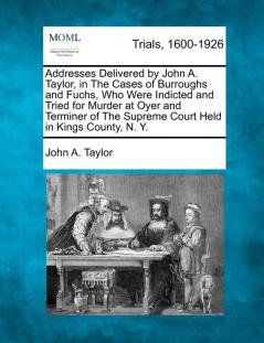 Addresses Delivered by John A. Taylor in the Cases of Burroughs and Fuchs Who Were Indicted and Tried for Murder at Oyer and Terminer of the Supreme Court Held in Kings County N. Y.