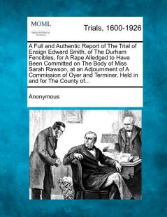 A Full and Authentic Report of the Trial of Ensign Edward Smith of the Durham Fencibles for a Rape Alledged to Have Been Committed on the Body of ... Terminer Held in and for the County Of...