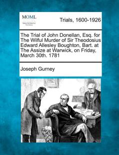 The Trial of John Donellan Esq. for the Wilful Murder of Sir Theodosius Edward Allesley Boughton Bart. at the Assize at Warwick on Friday March 30th. 1781