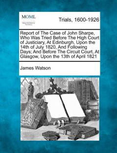 Report of the Case of John Sharpe Who Was Tried Before the High Court of Justiciary at Edinburgh Upon the 14th of July 1820 and Following Days; ... at Glasgow Upon the 13th of April 1821