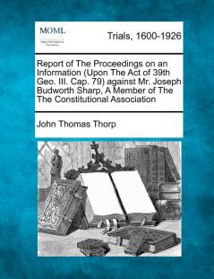 Report of the Proceedings on an Information (Upon the Act of 39th Geo. III. Cap. 79) Against Mr. Joseph Budworth Sharp a Member of the the Constitutional Association