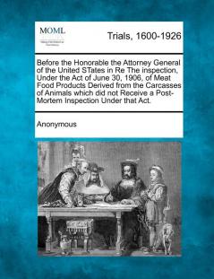 Before the Honorable the Attorney General of the United States in Re the Inspection Under the Act of June 30 1906 of Meat Food Products Derived ... a Post-Mortem Inspection Under That Act.