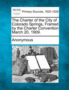 The Charter of the City of Colorado Springs Framed by the Charter Convention March 20 1909.