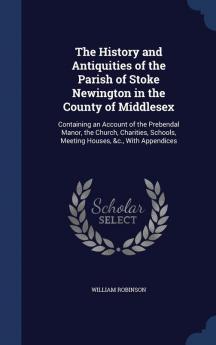 The History and Antiquities of the Parish of Stoke Newington in the County of Middlesex: Containing an Account of the Prebendal Manor the Church ... Schools Meeting Houses &c. With Appendices