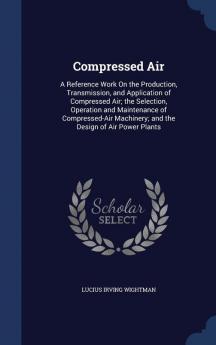 Compressed Air: A Reference Work On the Production Transmission and Application of Compressed Air; the Selection Operation and Maintenance of ... Machinery; and the Design of Air Power Plants