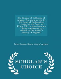 The Divorce of Catherine of Aragon. the Story as Told by the Imperial Ambassadors Resident at the Court of Henry VIII. in Usum Laicorum ... Being a ... of England. - Scholar's Choice Edition