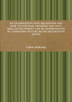 AN EXAMINATION INTO RECIDIVISM AND HOW VOCATIONAL TRAINING AND SOFT SKILL DEVELOPMENT CAN BE INSTRUMENTAL IN COMBATING FUTURE RE-INCARCERATION RATES