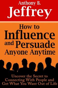 How to Influence and Persuade Anyone Anytime: Uncover the Secret to Connecting With People and Get What You Want Out of Life