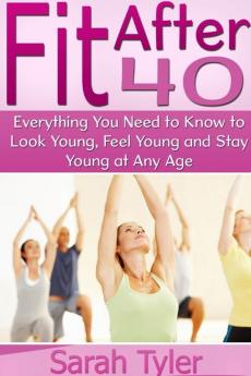 Fit After 40: Everything You Need to Know to Look Young Feel Young and Stay Young at Any Age