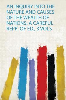 An Inquiry Into the Nature and Causes of the Wealth of Nations. a Careful Repr. of Ed. 3 Vols