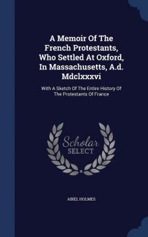 A Memoir of the French Protestants Who Settled at Oxford in Massachusetts A.D. MDCLXXXVI: With a Sketch of the Entire History of the Protestants of France