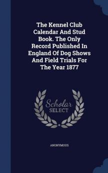 The Kennel Club Calendar and Stud Book. the Only Record Published in England of Dog Shows and Field Trials for the Year 1877