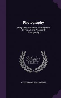 Photography: Being Simple Chapters For Beginners On The Art And Practice Of Photography