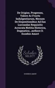 de Origine Progressu Valore AC Fructu Indulgentiarum Necnon de Dispositionibus Ad Eas Lucrandas Requisitis Accurata Notitia Historica Dogmatica...Authore D. Eusebio Amort