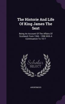 The Historie and Life of King James the Sext: Being an Account of the Affairs of Scotland from 1566 - 1596 with a Continuation to 1617