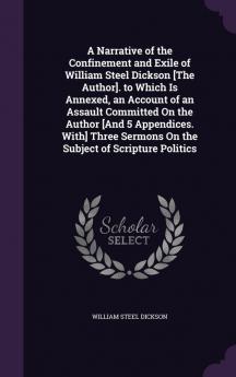 A Narrative of the Confinement and Exile of William Steel Dickson [The Author]. to Which Is Annexed an Account of an Assault Committed on the Author ... Sermons on the Subject of Scripture Politics