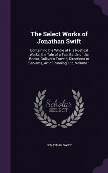 The Select Works of Jonathan Swift: Containing the Whole of His Poetical Works the Tale of a Tab Battle of the Books Gulliver's Travels Directions to Servants Art of Punning Etc Volume 1