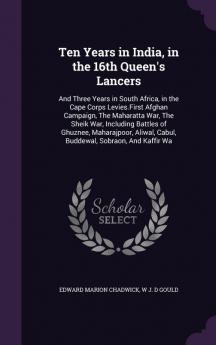 Ten Years in India in the 16th Queen's Lancers: And Three Years in South Africa in the Cape Corps Levies.First Afghan Campaign The Maharatta War ... Cabul Buddewal Sobraon And Kaffir Wa