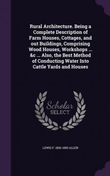 Rural Architecture. Being a Complete Description of Farm Houses Cottages and Out Buildings Comprising Wood Houses Workshops ... &c ... Also the ... Conducting Water Into Cattle Yards and Houses