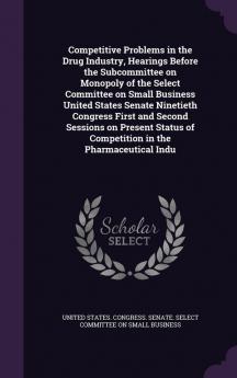 Competitive Problems in the Drug Industry Hearings Before the Subcommittee on Monopoly of the Select Committee on Small Business United States Senate ... of Competition in the Pharmaceutical Indu