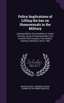 Policy Implications of Lifting the Ban on Homosexuals in the Military: Hearings Before the Committee on Armed Services House of Representatives One ... Session Hearings Held May 4 and 5 1993