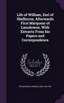 Life of William Earl of Shelburne Afterwards First Marquess of Lansdowne With Extracts From his Papers and Correspondence